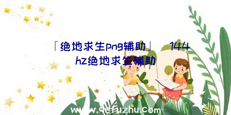 「绝地求生png辅助」|144hz绝地求生辅助